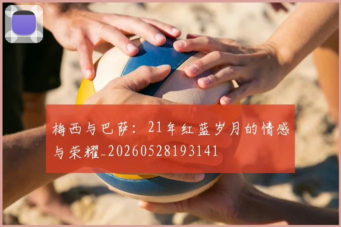梅西与巴萨：21年红蓝岁月的情感与荣耀_20260528193141
