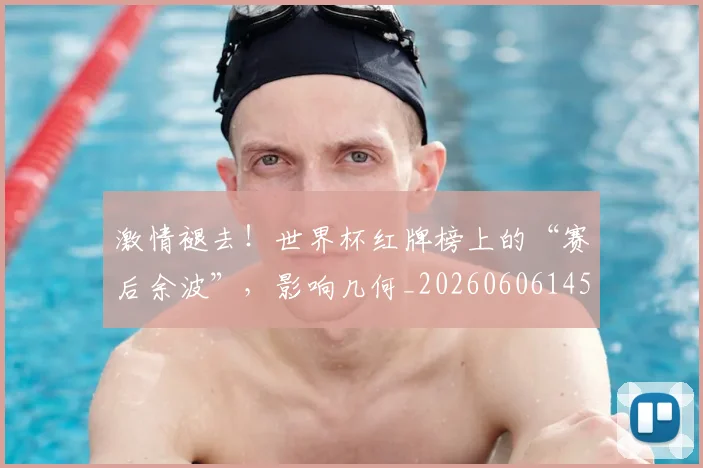激情褪去！世界杯红牌榜上的“赛后余波”，影响几何_20260606145956