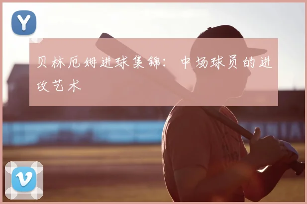 贝林厄姆进球集锦：中场球员的进攻艺术