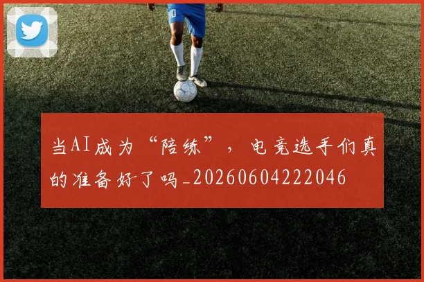当AI成为“陪练”，电竞选手们真的准备好了吗_20260604222046