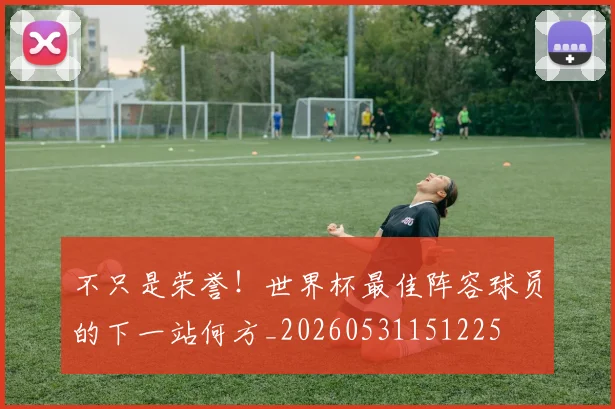 不只是荣誉！世界杯最佳阵容球员的下一站何方_20260531151225