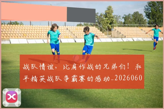 战队情谊，比肩作战的兄弟们！和平精英战队争霸赛的感动_20260605163153