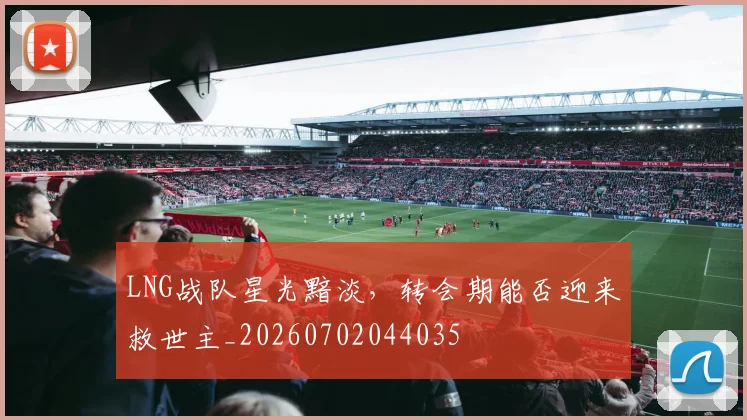 LNG战队星光黯淡，转会期能否迎来救世主_20260702044035