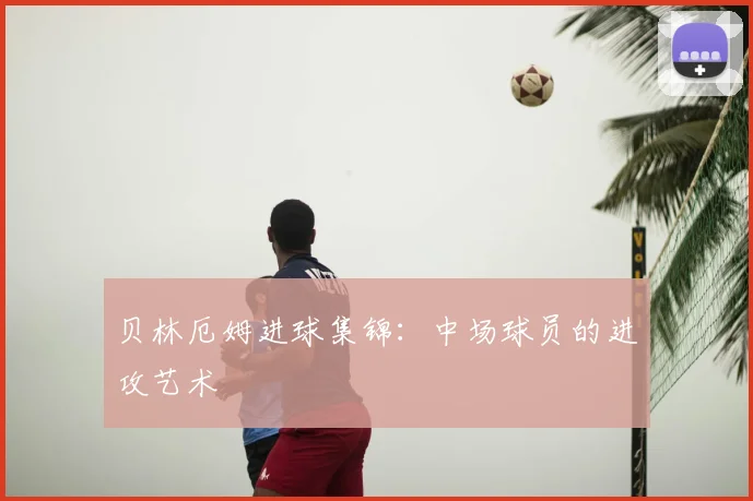 贝林厄姆进球集锦：中场球员的进攻艺术