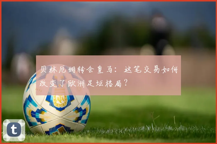 贝林厄姆转会皇马：这笔交易如何改变了欧洲足坛格局？