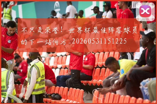 不只是荣誉！世界杯最佳阵容球员的下一站何方_20260531151225