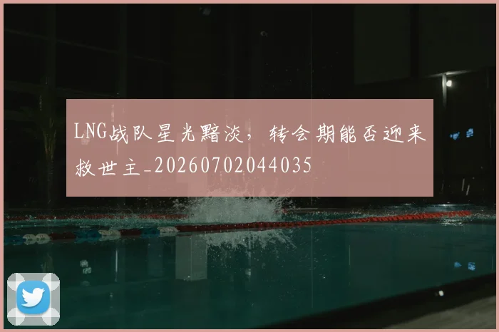 LNG战队星光黯淡，转会期能否迎来救世主_20260702044035