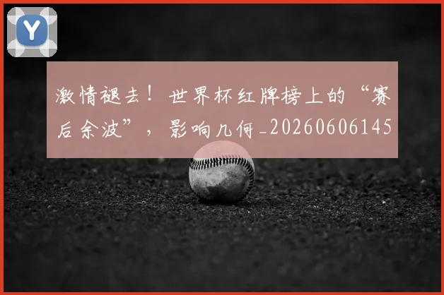 激情褪去！世界杯红牌榜上的“赛后余波”，影响几何_20260606145956